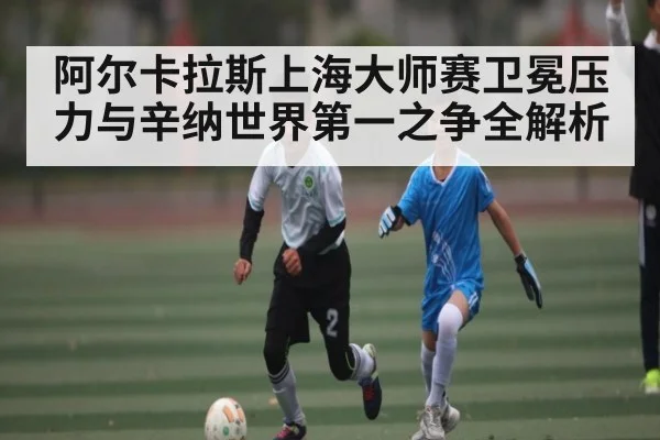 阿尔卡拉斯上海大师赛卫冕压力与辛纳世界第一之争全解析