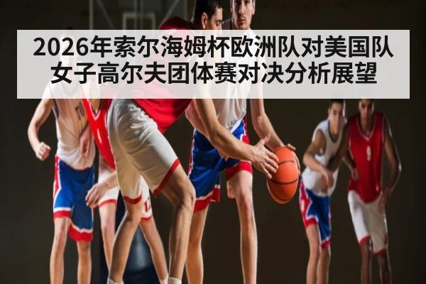 2026年索尔海姆杯欧洲队对美国队女子高尔夫团体赛对决分析展望