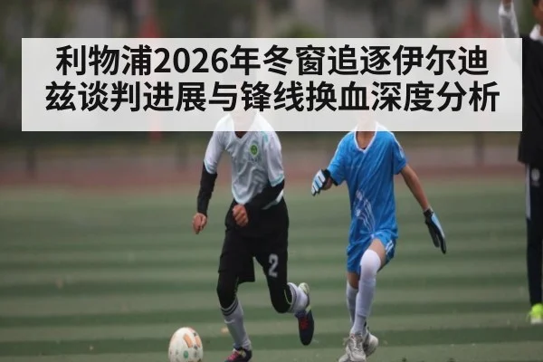 利物浦2026年冬窗追逐伊尔迪兹谈判进展与锋线换血深度分析